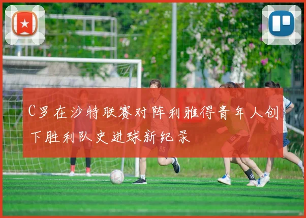 C罗在沙特联赛对阵利雅得青年人创下胜利队史进球新纪录