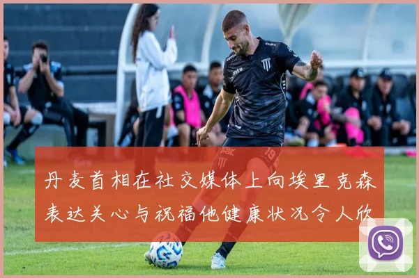 丹麦首相在社交媒体上向埃里克森表达关心与祝福他健康状况令人欣慰
