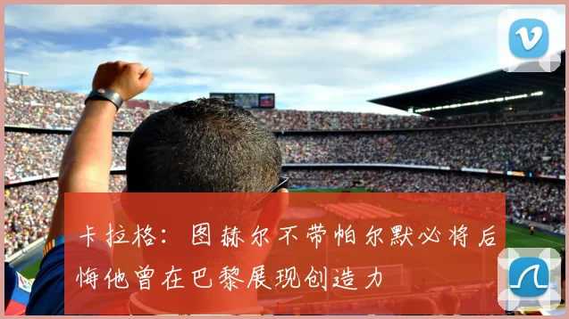 卡拉格：图赫尔不带帕尔默必将后悔他曾在巴黎展现创造力