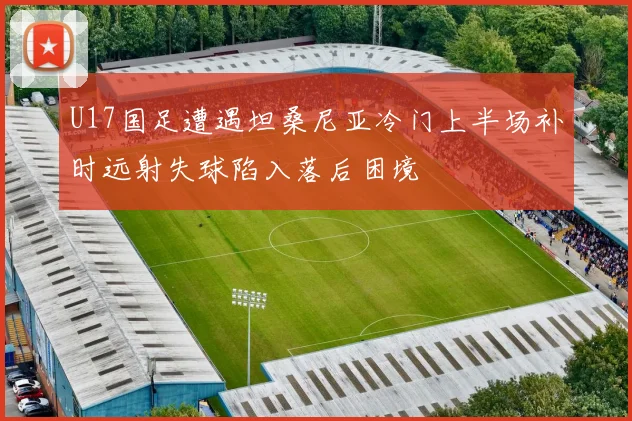 U17国足遭遇坦桑尼亚冷门上半场补时远射失球陷入落后困境