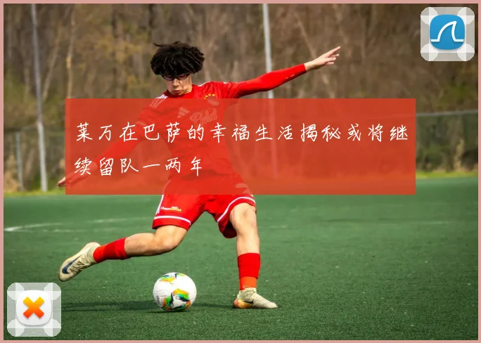 莱万在巴萨的幸福生活揭秘或将继续留队一两年