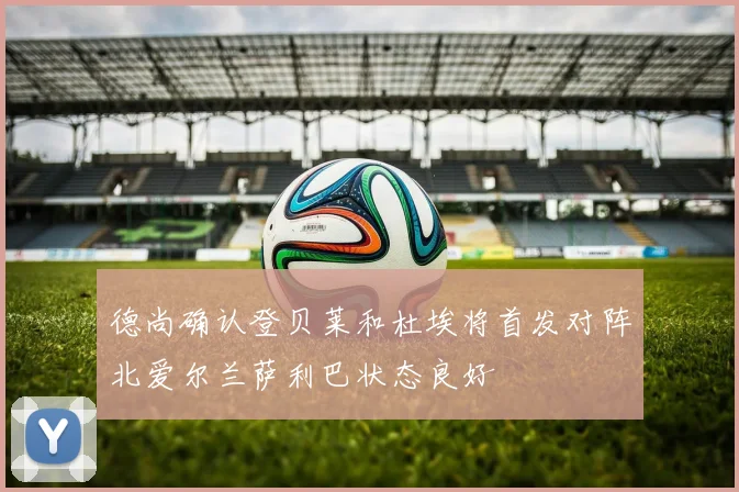 德尚确认登贝莱和杜埃将首发对阵北爱尔兰萨利巴状态良好