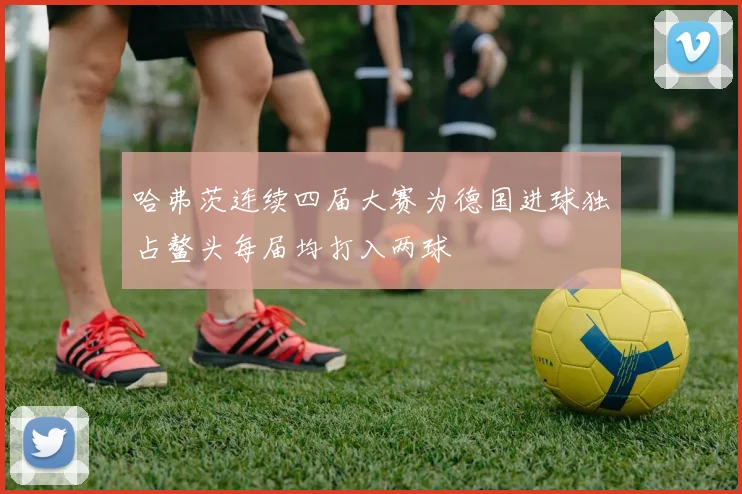 哈弗茨连续四届大赛为德国进球独占鳌头每届均打入两球