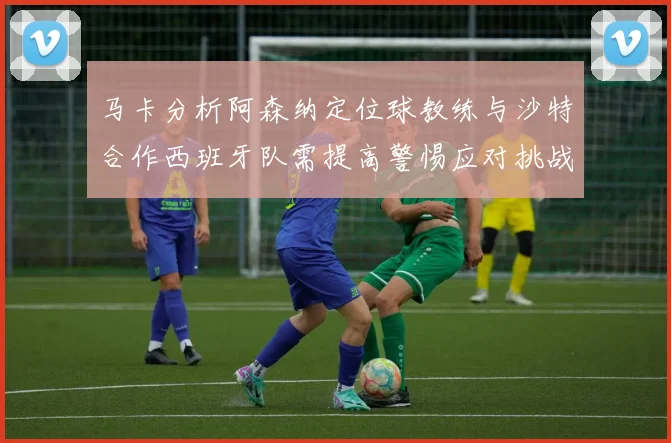 马卡分析阿森纳定位球教练与沙特合作西班牙队需提高警惕应对挑战