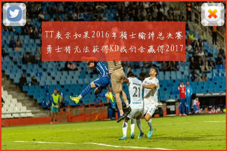 TT表示如果2016年骑士输掉总决赛勇士将无法获得KD我们会赢得2017和2018年总冠军