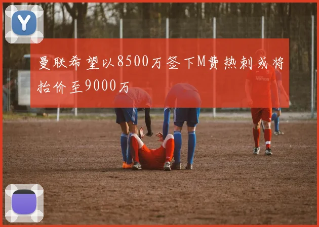 曼联希望以8500万签下M费热刺或将抬价至9000万