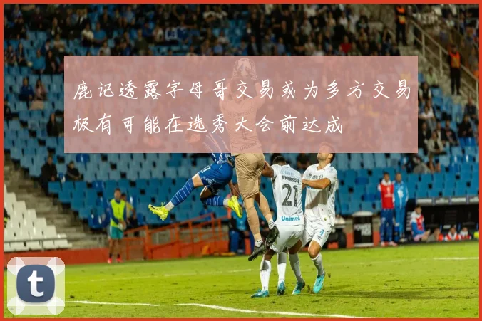 鹿记透露字母哥交易或为多方交易极有可能在选秀大会前达成