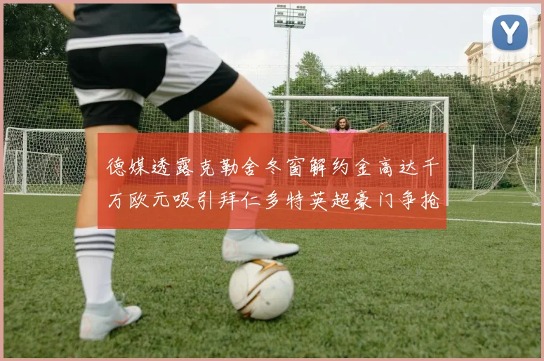 德媒透露克勒舍冬窗解约金高达千万欧元吸引拜仁多特英超豪门争抢