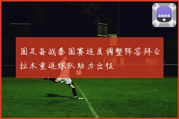 国足备战泰国赛适度调整阵容拜合拉木重返球队助力出征