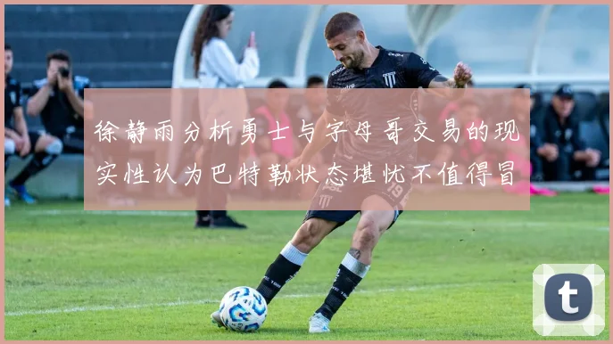 徐静雨分析勇士与字母哥交易的现实性认为巴特勒状态堪忧不值得冒险