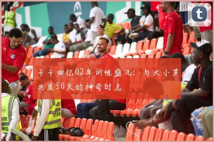 卡卡回忆02年训练盛况：与大小罗共度50天的神奇时光