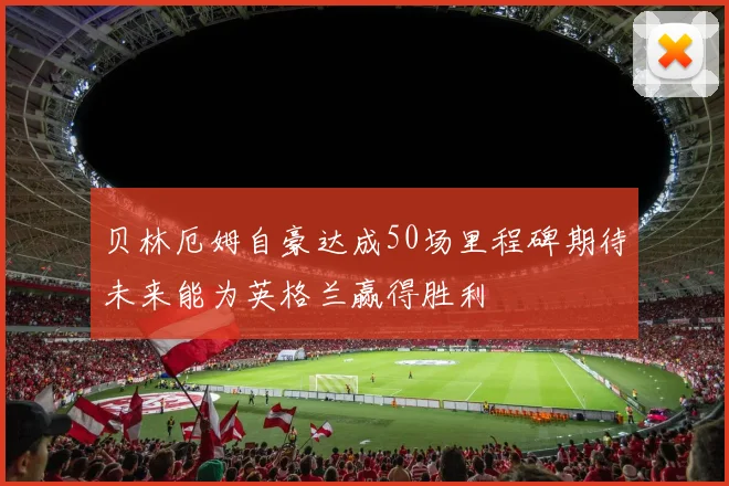 贝林厄姆自豪达成50场里程碑期待未来能为英格兰赢得胜利