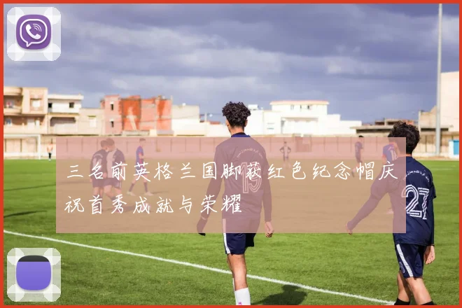 三名前英格兰国脚获红色纪念帽庆祝首秀成就与荣耀
