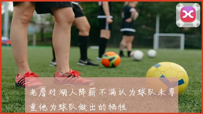 老詹对湖人降薪不满认为球队未尊重他为球队做出的牺牲