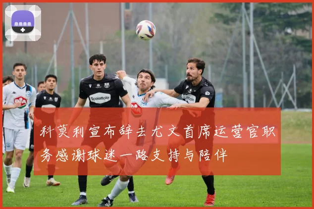科莫利宣布辞去尤文首席运营官职务感谢球迷一路支持与陪伴