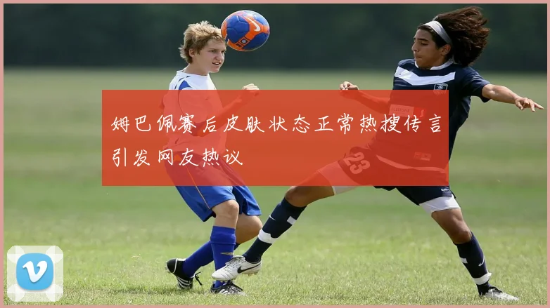 姆巴佩赛后皮肤状态正常热搜传言引发网友热议