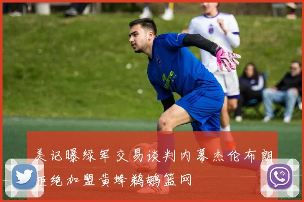 美记曝绿军交易谈判内幕杰伦布朗拒绝加盟黄蜂鹈鹕篮网