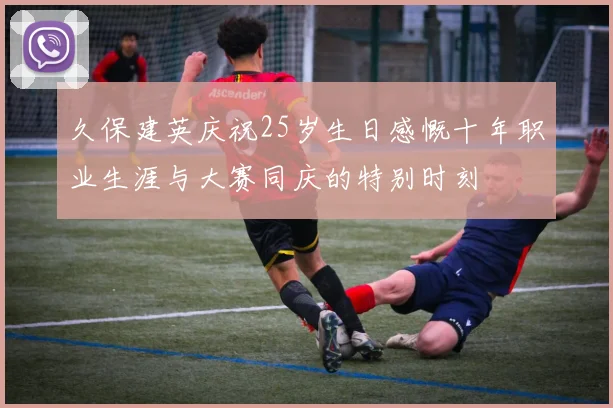 久保建英庆祝25岁生日感慨十年职业生涯与大赛同庆的特别时刻