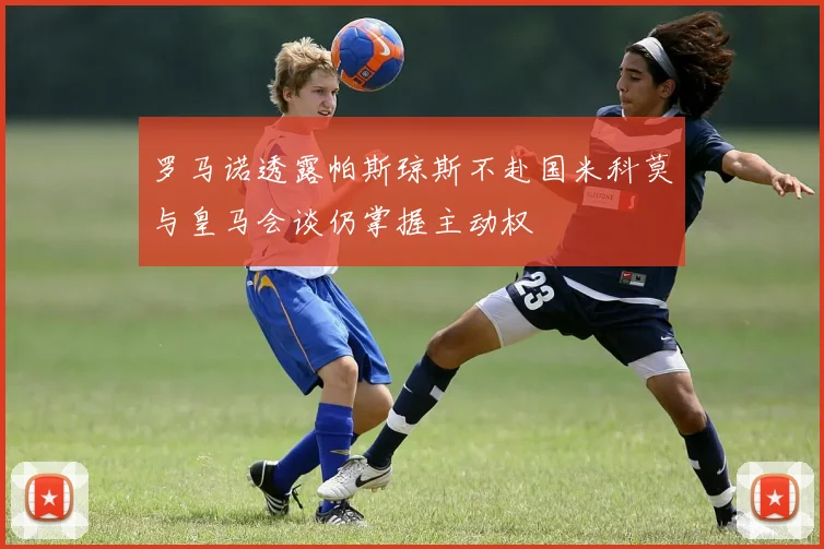 罗马诺透露帕斯琼斯不赴国米科莫与皇马会谈仍掌握主动权