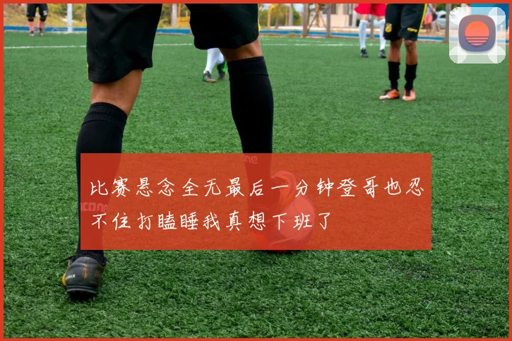 比赛悬念全无最后一分钟登哥也忍不住打瞌睡我真想下班了
